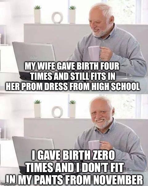 Hide the Pain Harold Meme | MY WIFE GAVE BIRTH FOUR TIMES AND STILL FITS IN HER PROM DRESS FROM HIGH SCHOOL; I GAVE BIRTH ZERO TIMES AND I DON’T FIT IN MY PANTS FROM NOVEMBER | image tagged in memes,hide the pain harold | made w/ Imgflip meme maker
