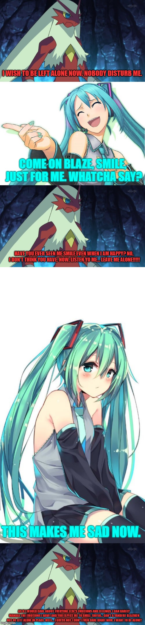 What if: I met Hatsune Miku? Well..... If I had a bad day and I'd met her, this meme just explains it all. | I WISH TO BE LEFT ALONE NOW, NOBODY DISTURB ME. COME ON BLAZE, SMILE, JUST FOR ME. WHATCHA SAY? HAVE YOU EVER SEEN ME SMILE EVEN WHEN I AM HAPPY? NO, I DON'T THINK YOU HAVE. NOW, LISTEN YO ME... LEAVE ME ALONE!!!!! THIS MAKES ME SAD NOW. AS IF I WOULD CARE ABOUT EVERYONE ELSE'S EMOTIONS AND FEELINGS. I CAN BARELY MANAGE THE EMOTIONS I HAVE! AND YOU EXPECT ME TO SMILE. SHESH... CAN'T A YANDERE BLAZIKEN NOT BE LEFT ALONE IN PEACE. WELL... I GUESS NOT. I DON'T EVEN CARE RIGHT NOW. I WANT TO BE ALONE! | image tagged in hatsune miku,blaze the blaziken,what if | made w/ Imgflip meme maker