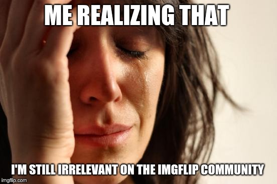 First World Problems Meme | ME REALIZING THAT; I'M STILL IRRELEVANT ON THE IMGFLIP COMMUNITY | image tagged in memes,first world problems | made w/ Imgflip meme maker