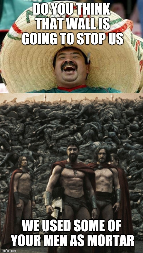 DO YOU THINK THAT WALL IS GOING TO STOP US; WE USED SOME OF YOUR MEN AS MORTAR | image tagged in happy mexican,spartan 300 wall | made w/ Imgflip meme maker