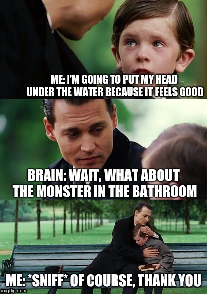 Finding Neverland Meme | ME: I'M GOING TO PUT MY HEAD UNDER THE WATER BECAUSE IT FEELS GOOD; BRAIN: WAIT, WHAT ABOUT THE MONSTER IN THE BATHROOM; ME: *SNIFF* OF COURSE, THANK YOU | image tagged in memes,finding neverland | made w/ Imgflip meme maker
