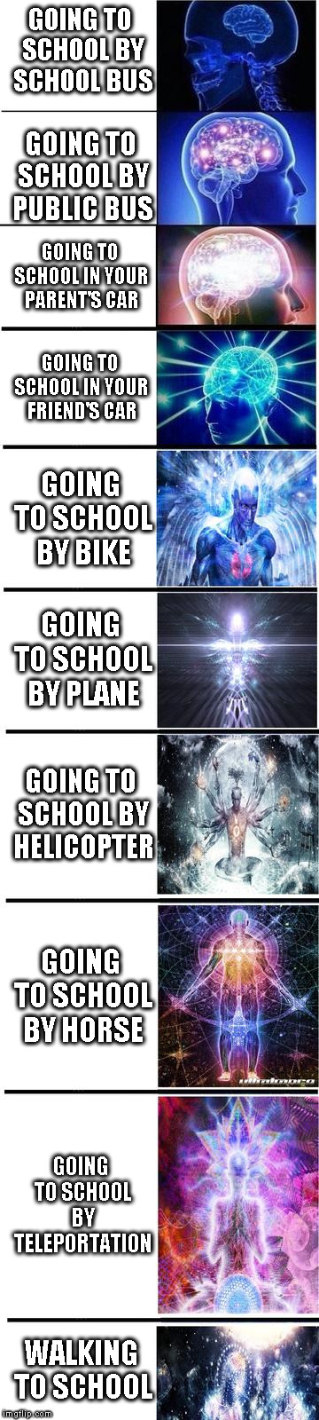 expanding brain | GOING TO SCHOOL BY SCHOOL BUS; GOING TO SCHOOL BY PUBLIC BUS; GOING TO SCHOOL IN YOUR PARENT'S CAR; GOING TO SCHOOL IN YOUR FRIEND'S CAR; GOING TO SCHOOL BY BIKE; GOING TO SCHOOL BY PLANE; GOING TO SCHOOL BY HELICOPTER; GOING TO SCHOOL BY HORSE; GOING TO SCHOOL BY TELEPORTATION; WALKING TO SCHOOL | image tagged in expanding brain | made w/ Imgflip meme maker
