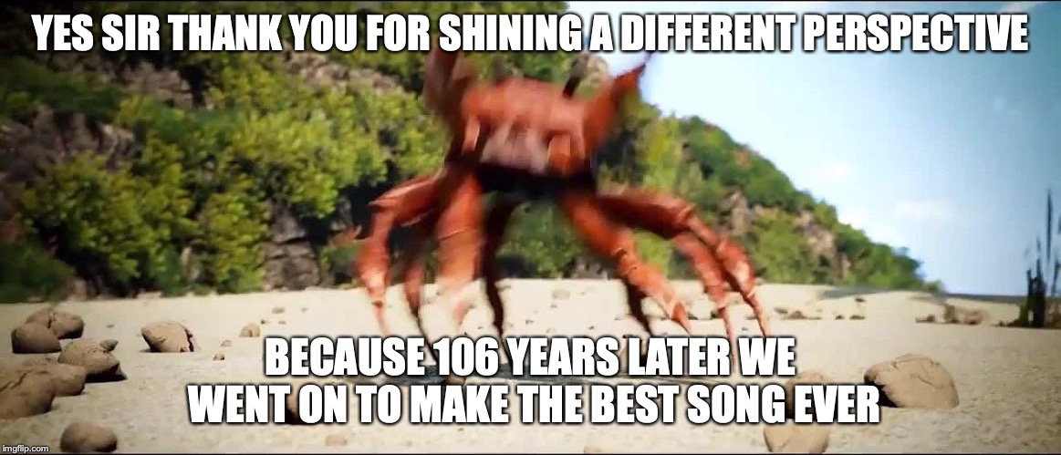 Crab Rave | YES SIR THANK YOU FOR SHINING A DIFFERENT PERSPECTIVE BECAUSE 106 YEARS LATER WE WENT ON TO MAKE THE BEST SONG EVER | image tagged in crab rave | made w/ Imgflip meme maker