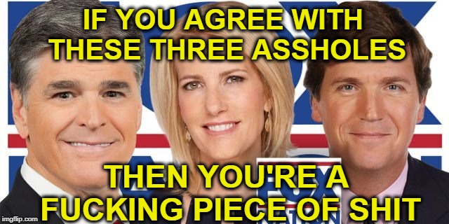 Boycott Fox Advertisers  | IF YOU AGREE WITH THESE THREE ASSHOLES; THEN YOU'RE A FUCKING PIECE OF SHIT | image tagged in faux news,fox is racist,boycott fox advertisers,fox promotes hate,https//wwwfoxnewsadvertiserscom/ | made w/ Imgflip meme maker