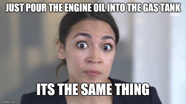 Crazy Alexandria Ocasio-Cortez | JUST POUR THE ENGINE OIL INTO THE GAS TANK ITS THE SAME THING | image tagged in crazy alexandria ocasio-cortez | made w/ Imgflip meme maker
