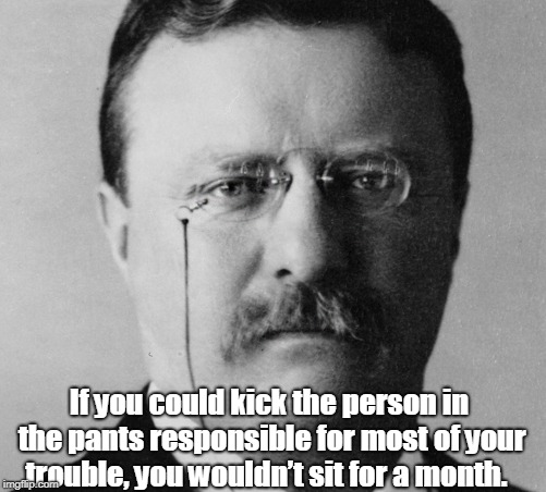 Theodore Roosevelt | If you could kick the person in the pants responsible for most of your trouble, you wouldn’t sit for  a month. | image tagged in politics | made w/ Imgflip meme maker