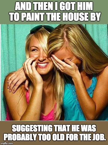 Laughing Girls | AND THEN I GOT HIM TO PAINT THE HOUSE BY; SUGGESTING THAT HE WAS PROBABLY TOO OLD FOR THE JOB. | image tagged in laughing girls | made w/ Imgflip meme maker