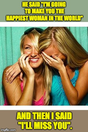 girls laughing | HE SAID "I'M GOING TO MAKE YOU THE HAPPIEST WOMAN IN THE WORLD"; AND THEN I SAID "I'LL MISS YOU". | image tagged in girls laughing | made w/ Imgflip meme maker