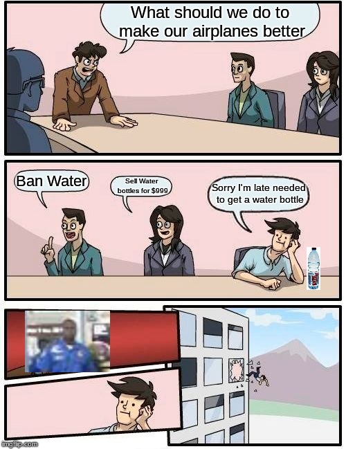 Boardroom Meeting Suggestion | What should we do to make our airplanes better; Ban Water; Sell Water bottles for $999; Sorry I'm late needed to get a water bottle | image tagged in memes,boardroom meeting suggestion | made w/ Imgflip meme maker