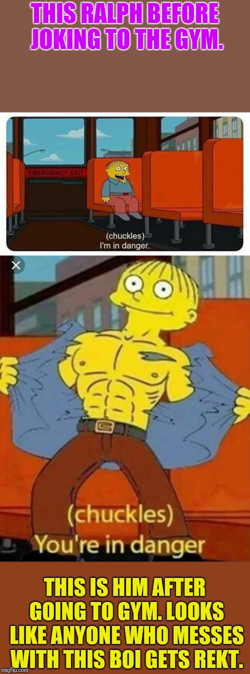 THIS RALPH BEFORE JOKING TO THE GYM. THIS IS HIM AFTER GOING TO GYM. LOOKS LIKE ANYONE WHO MESSES WITH THIS BOI GETS REKT. | image tagged in ralph in danger,your in danger | made w/ Imgflip meme maker