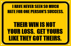 Blank Yellow Sign | I HAVE NEVER SEEN SO MUCH HATE FOR ONE PERSON'S SUCCESS. THEIR WIN IS NOT YOUR LOSS.  GET YOURS LIKE THEY GOT THEIRS. | image tagged in memes,blank yellow sign | made w/ Imgflip meme maker