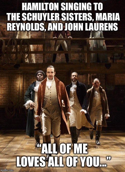 Hamilton | HAMILTON SINGING TO THE SCHUYLER SISTERS, MARIA REYNOLDS, AND JOHN LAURENS; “ALL OF ME LOVES ALL OF YOU...” | image tagged in hamilton | made w/ Imgflip meme maker