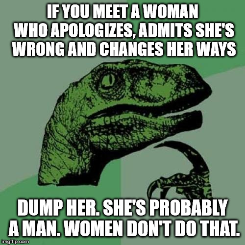 Philosoraptor | IF YOU MEET A WOMAN WHO APOLOGIZES, ADMITS SHE'S WRONG AND CHANGES HER WAYS; DUMP HER. SHE'S PROBABLY A MAN. WOMEN DON'T DO THAT. | image tagged in memes,philosoraptor | made w/ Imgflip meme maker