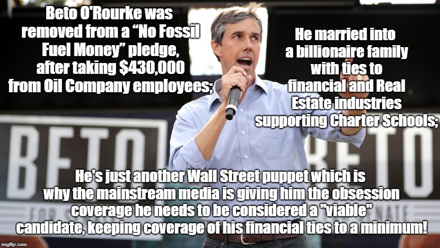 Beto O'Rourke represents Charter Schools & Oil Companies more than public | He married into a billionaire family with ties to financial and Real Estate industries supporting Charter Schools;; Beto O'Rourke was removed from a “No Fossil Fuel Money” pledge, after taking $430,000 from Oil Company employees;; He's just another Wall Street puppet which is why the mainstream media is giving him the obsession coverage he needs to be considered a "viable" candidate, keeping coverage of his financial ties to a minimum! | image tagged in beto o'rourke for oil companies and charter schools,beto,wall street,charter schools,politics | made w/ Imgflip meme maker