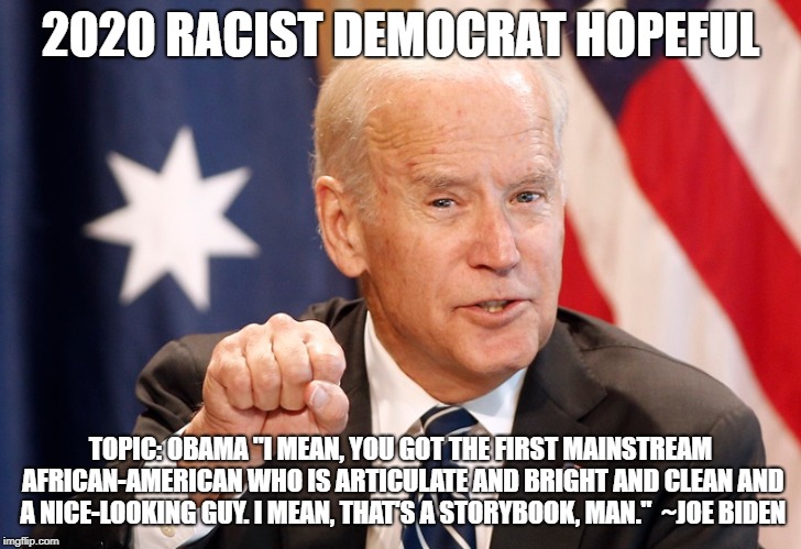Joe "Bigot" Biden | 2020 RACIST DEMOCRAT HOPEFUL; TOPIC: OBAMA "I MEAN, YOU GOT THE FIRST MAINSTREAM AFRICAN-AMERICAN WHO IS ARTICULATE AND BRIGHT AND CLEAN AND A NICE-LOOKING GUY. I MEAN, THAT'S A STORYBOOK, MAN."  ~JOE BIDEN | image tagged in joe biden,racism | made w/ Imgflip meme maker