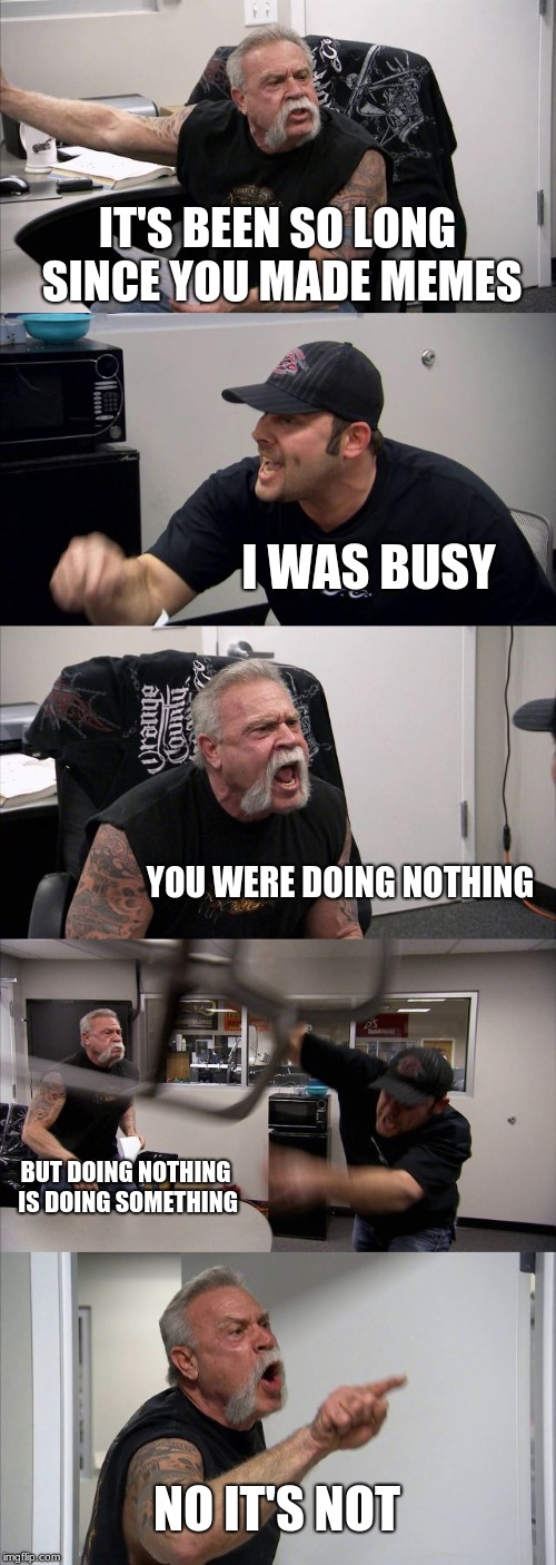 American Chopper Argument Meme | IT'S BEEN SO LONG SINCE YOU MADE MEMES; I WAS BUSY; YOU WERE DOING NOTHING; BUT DOING NOTHING IS DOING SOMETHING; NO IT'S NOT | image tagged in memes,american chopper argument | made w/ Imgflip meme maker