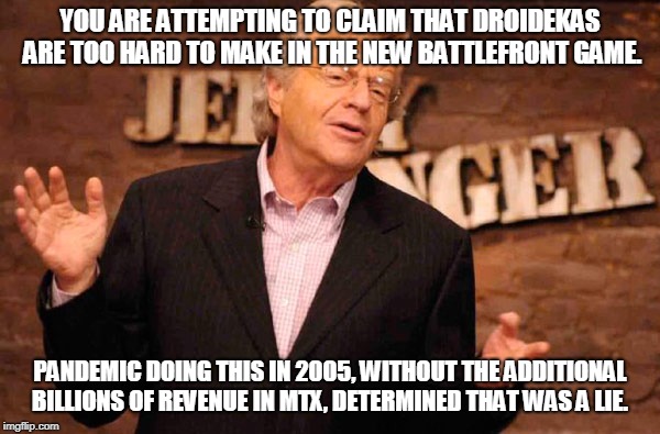 Jerry Springer | YOU ARE ATTEMPTING TO CLAIM THAT DROIDEKAS ARE TOO HARD TO MAKE IN THE NEW BATTLEFRONT GAME. PANDEMIC DOING THIS IN 2005, WITHOUT THE ADDITIONAL BILLIONS OF REVENUE IN MTX, DETERMINED THAT WAS A LIE. | image tagged in jerry springer | made w/ Imgflip meme maker