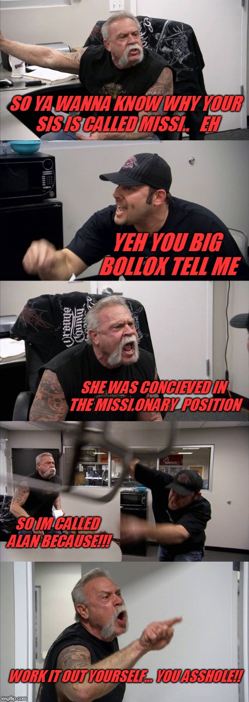 alan gets told...lol | SO YA WANNA KNOW WHY YOUR SIS IS CALLED MISSI..   EH; YEH YOU BIG BOLLOX TELL ME; SHE WAS CONCIEVED IN THE MISSI.ONARY  POSITION; SO IM CALLED ALAN BECAUSE!!! WORK IT OUT YOURSELF... YOU ASSHOLE!! | image tagged in memes,american chopper argument | made w/ Imgflip meme maker