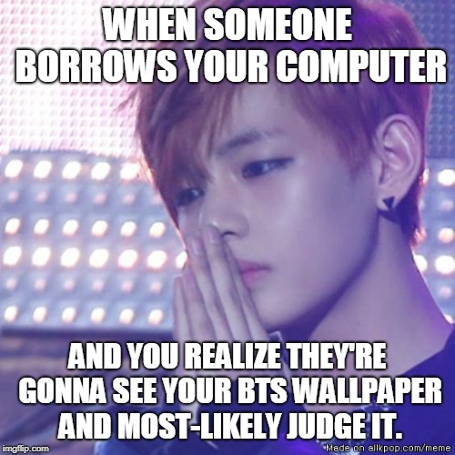 bts comeback | WHEN SOMEONE BORROWS YOUR COMPUTER; AND YOU REALIZE THEY'RE GONNA SEE YOUR BTS WALLPAPER AND MOST-LIKELY JUDGE IT. | image tagged in bts comeback | made w/ Imgflip meme maker