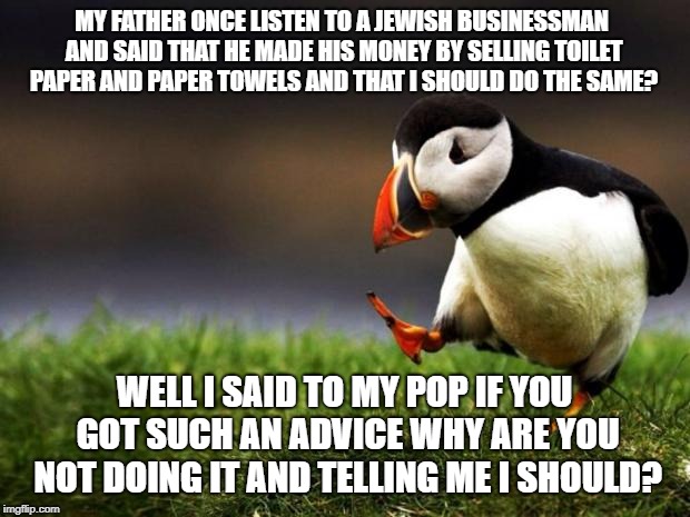 Never let your father choose what type of business you should get into | MY FATHER ONCE LISTEN TO A JEWISH BUSINESSMAN AND SAID THAT HE MADE HIS MONEY BY SELLING TOILET PAPER AND PAPER TOWELS AND THAT I SHOULD DO THE SAME? WELL I SAID TO MY POP IF YOU GOT SUCH AN ADVICE WHY ARE YOU NOT DOING IT AND TELLING ME I SHOULD? | image tagged in memes,unpopular opinion puffin,true story | made w/ Imgflip meme maker