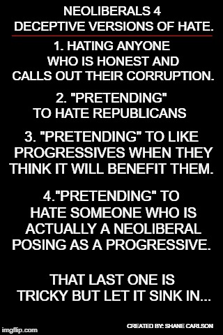 The deception of the Neoliberals  who continue to trick people into believing they have their best interests in mind. | __________________________; NEOLIBERALS 4 DECEPTIVE VERSIONS OF HATE. 1. HATING ANYONE WHO IS HONEST AND CALLS OUT THEIR CORRUPTION. 2. "PRETENDING" TO HATE REPUBLICANS; 3. "PRETENDING" TO LIKE PROGRESSIVES WHEN THEY THINK IT WILL BENEFIT THEM. 4."PRETENDING" TO HATE SOMEONE WHO IS ACTUALLY A NEOLIBERAL POSING AS A PROGRESSIVE. THAT LAST ONE IS TRICKY BUT LET IT SINK IN... CREATED BY: SHANE CARLSON | image tagged in black background,2 party corruption,both parties in collaboration with each other,duopoly catch 22 | made w/ Imgflip meme maker