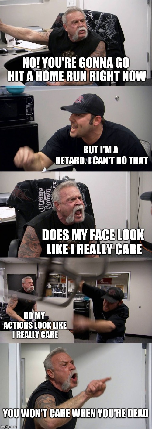 American Chopper Argument | NO! YOU'RE GONNA GO HIT A HOME RUN RIGHT NOW; BUT I'M A RETARD. I CAN'T DO THAT; DOES MY FACE LOOK LIKE I REALLY CARE; DO MY ACTIONS LOOK LIKE I REALLY CARE; YOU WON'T CARE WHEN YOU'RE DEAD | image tagged in memes,american chopper argument | made w/ Imgflip meme maker