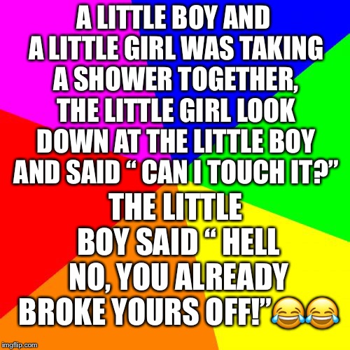 Blank Colored Background Meme | A LITTLE BOY AND A LITTLE GIRL WAS TAKING A SHOWER TOGETHER, THE LITTLE GIRL LOOK DOWN AT THE LITTLE BOY AND SAID “ CAN I TOUCH IT?”; THE LITTLE BOY SAID “ HELL NO, YOU ALREADY BROKE YOURS OFF!”😂😂 | image tagged in memes,blank colored background | made w/ Imgflip meme maker