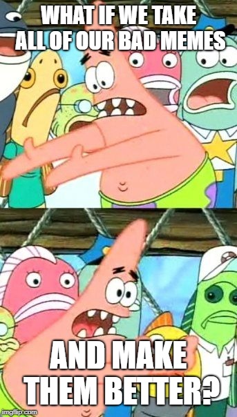 Put It Somewhere Else Patrick Meme | WHAT IF WE TAKE ALL OF OUR BAD MEMES; AND MAKE THEM BETTER? | image tagged in memes,put it somewhere else patrick | made w/ Imgflip meme maker