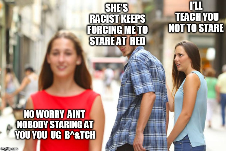 Distracted Boyfriend Meme | SHE'S RACIST KEEPS FORCING ME TO STARE AT  RED I'LL TEACH YOU NOT TO STARE NO WORRY  AINT NOBODY STARING AT YOU YOU  UG  B^&TCH | image tagged in memes,distracted boyfriend | made w/ Imgflip meme maker