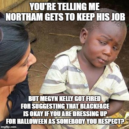Third World Skeptical Kid Meme | YOU'RE TELLING ME NORTHAM GETS TO KEEP HIS JOB BUT MEGYN KELLY GOT FIRED FOR SUGGESTING THAT BLACKFACE IS OKAY IF YOU ARE DRESSING UP FOR HA | image tagged in memes,third world skeptical kid | made w/ Imgflip meme maker