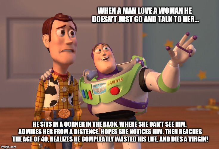 When A Man Loves A Woman... | WHEN A MAN LOVE A WOMAN HE DOESN'T JUST GO AND TALK TO HER... HE SITS IN A CORNER IN THE BACK, WHERE SHE CAN'T SEE HIM, ADMIRES HER FROM A DISTENCE, HOPES SHE NOTICES HIM, THEN REACHES THE AGE OF 40, REALIZES HE COMPLEATLY WASTED HIS LIFE, AND DIES A VIRGIN! | image tagged in memes,x x everywhere,when a man loves a woman | made w/ Imgflip meme maker