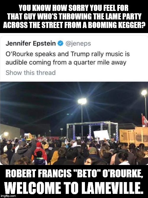 Trump 35,000 -- Beto 300 | YOU KNOW HOW SORRY YOU FEEL FOR THAT GUY WHO'S THROWING THE LAME PARTY ACROSS THE STREET FROM A BOOMING KEGGER? ROBERT FRANCIS "BETO" O'ROURKE, WELCOME TO LAMEVILLE. | image tagged in trump,beto,lame,maga,party | made w/ Imgflip meme maker