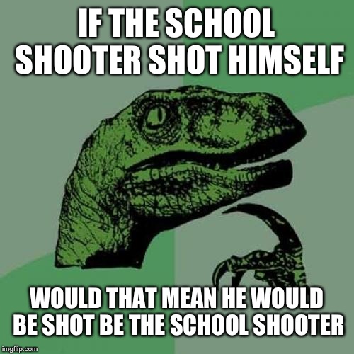 Philosoraptor | IF THE SCHOOL SHOOTER SHOT HIMSELF; WOULD THAT MEAN HE WOULD BE SHOT BE THE SCHOOL SHOOTER | image tagged in memes,philosoraptor | made w/ Imgflip meme maker