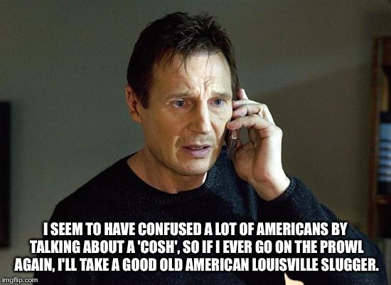 something the yanks will understand | I SEEM TO HAVE CONFUSED A LOT OF AMERICANS BY TALKING ABOUT A 'COSH', SO IF I EVER GO ON THE PROWL AGAIN, I'LL TAKE A GOOD OLD AMERICAN LOUISVILLE SLUGGER. | image tagged in memes,liam neeson taken 2 | made w/ Imgflip meme maker