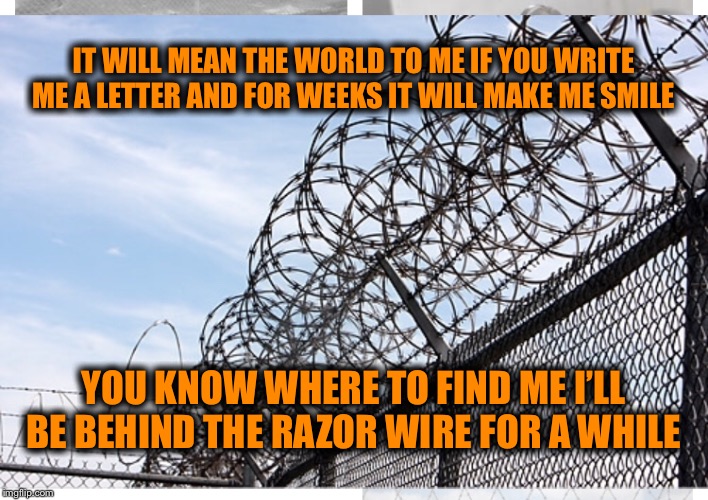 Prison poem  | IT WILL MEAN THE WORLD TO ME IF YOU WRITE ME A LETTER AND FOR WEEKS IT WILL MAKE ME SMILE; YOU KNOW WHERE TO FIND ME I’LL BE BEHIND THE RAZOR WIRE FOR A WHILE | image tagged in poem,prison,jail,lockedup | made w/ Imgflip meme maker