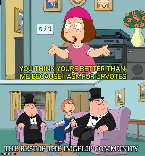 Shut Up Meg | YOU THINK YOURE BETTER THAN ME BECAUSE I ASK FOR UPVOTES; THE REST IF THE IMGFLIP COMMUNITY | image tagged in meg family guy better than me,fishing for upvotes,memes | made w/ Imgflip meme maker