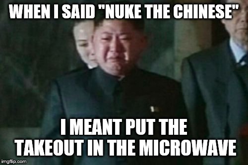 Kim Jong Un Sad Meme | WHEN I SAID "NUKE THE CHINESE" I MEANT PUT THE TAKEOUT IN THE MICROWAVE | image tagged in memes,kim jong un sad | made w/ Imgflip meme maker