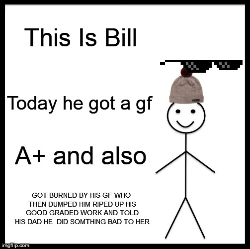Be Like Bill Meme | This Is Bill; Today he got a gf; A+ and also; GOT BURNED BY HIS GF WHO THEN DUMPED HIM RIPED UP HIS GOOD GRADED WORK AND TOLD HIS DAD HE  DID SOMTHING BAD TO HER | image tagged in memes,be like bill | made w/ Imgflip meme maker