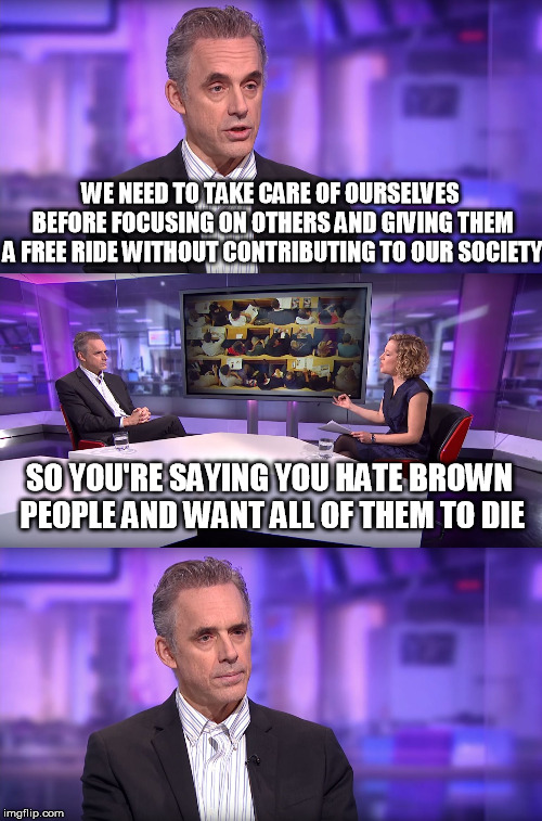 I have a feeling he did not disavow that statement quick enough for their liking. | WE NEED TO TAKE CARE OF OURSELVES BEFORE FOCUSING ON OTHERS AND GIVING THEM A FREE RIDE WITHOUT CONTRIBUTING TO OUR SOCIETY; SO YOU'RE SAYING YOU HATE BROWN PEOPLE AND WANT ALL OF THEM TO DIE | image tagged in jordan peterson vs feminist interviewer | made w/ Imgflip meme maker