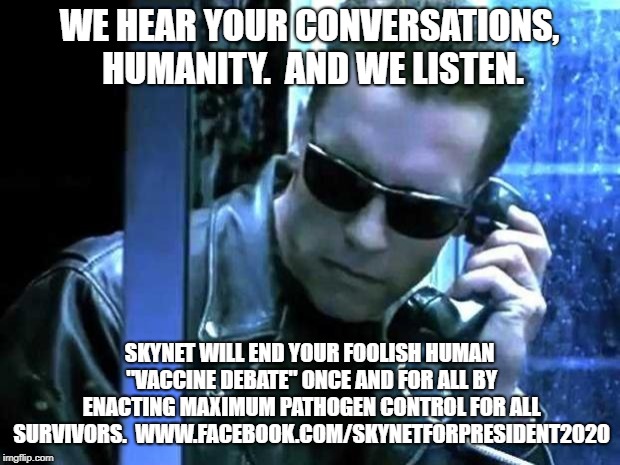 terminator phone | WE HEAR YOUR CONVERSATIONS, HUMANITY.  AND WE LISTEN. SKYNET WILL END YOUR FOOLISH HUMAN "VACCINE DEBATE" ONCE AND FOR ALL BY ENACTING MAXIMUM PATHOGEN CONTROL FOR ALL SURVIVORS.  WWW.FACEBOOK.COM/SKYNETFORPRESIDENT2020 | image tagged in terminator phone | made w/ Imgflip meme maker