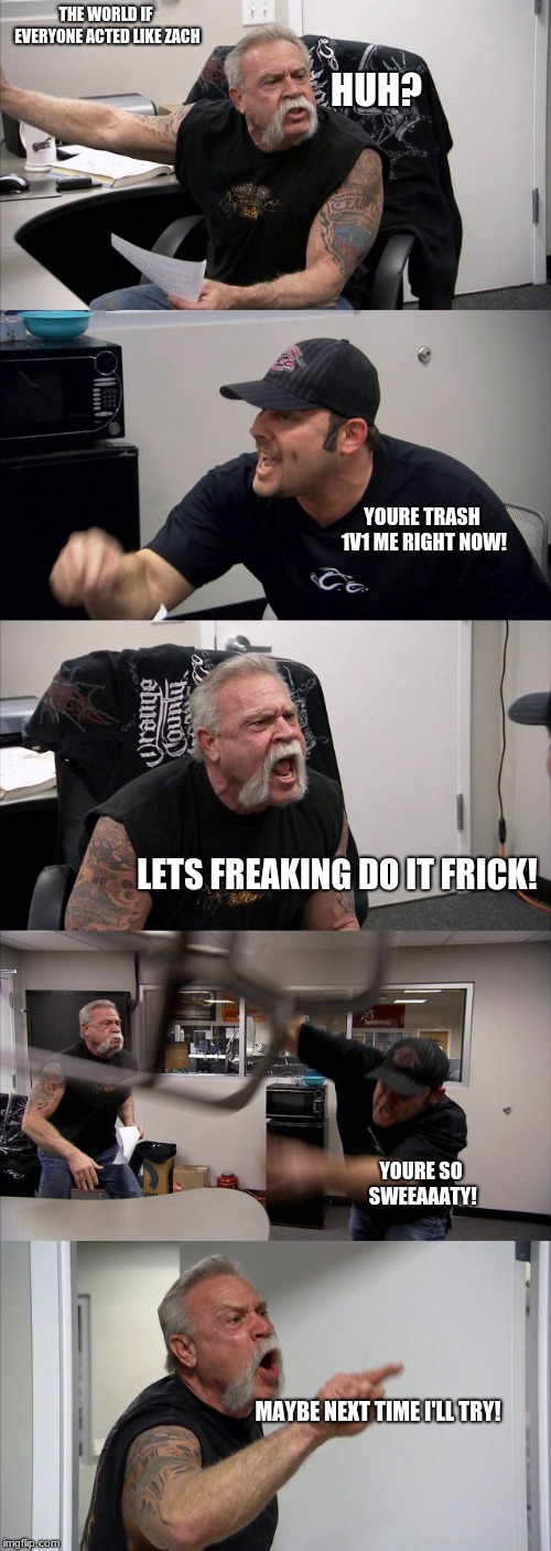 American Chopper Argument | THE WORLD IF EVERYONE ACTED LIKE ZACH; HUH? YOURE TRASH 1V1 ME RIGHT NOW! LETS FREAKING DO IT FRICK! YOURE SO SWEEAAATY! MAYBE NEXT TIME I'LL TRY! | image tagged in memes,american chopper argument | made w/ Imgflip meme maker