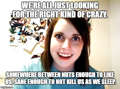 Overly Attached Girlfriend Meme | WE’RE ALL JUST LOOKING FOR THE RIGHT KIND OF CRAZY. SOMEWHERE BETWEEN NUTS ENOUGH TO LIKE US, SANE ENOUGH TO NOT KILL US AS WE SLEEP. | image tagged in memes,overly attached girlfriend | made w/ Imgflip meme maker