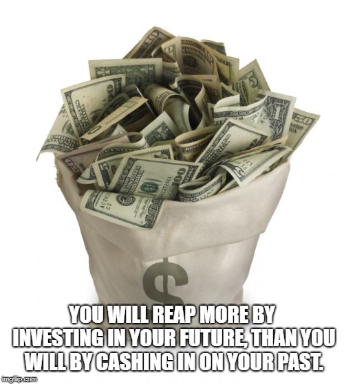 Bag of money | YOU WILL REAP MORE BY INVESTING IN YOUR FUTURE, THAN YOU WILL BY CASHING IN ON YOUR PAST. | image tagged in bag of money | made w/ Imgflip meme maker