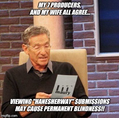 In order to accommodate the needs  of overly sensitive, easily offended, insecure snowflakes in society warnings are necessary.. | MY 7 PRODUCERS, AND MY WIFE ALL AGREE... VIEWING "HANESHERWAY" SUBMISSIONS MAY CAUSE PERMANENT BLINDNESS!! | image tagged in memes,maury lie detector,omg,wtf,crazy,people | made w/ Imgflip meme maker