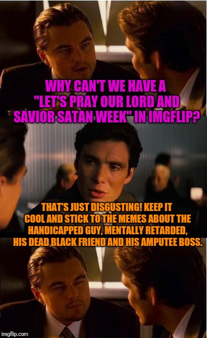 Does this count for the Forrest Gump week thingy? | WHY CAN'T WE HAVE A "LET'S PRAY OUR LORD AND SAVIOR SATAN WEEK" IN IMGFLIP? THAT'S JUST DISGUSTING! KEEP IT COOL AND STICK TO THE MEMES ABOUT THE HANDICAPPED GUY, MENTALLY RETARDED, HIS DEAD BLACK FRIEND AND HIS AMPUTEE BOSS. | image tagged in memes,inception | made w/ Imgflip meme maker