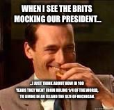 Don Draper laughing | WHEN I SEE THE BRITS MOCKING OUR PRESIDENT... ...I JUST THINK ABOUT HOW IN 100 YEARS THEY WENT FROM RULING 1/4 OF THE WORLD, TO LIVING IN AN ISLAND THE SIZE OF MICHIGAN. | image tagged in don draper laughing | made w/ Imgflip meme maker