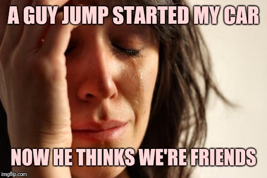 First World Problems Meme | A GUY JUMP STARTED MY CAR; NOW HE THINKS WE'RE FRIENDS | image tagged in memes,first world problems | made w/ Imgflip meme maker