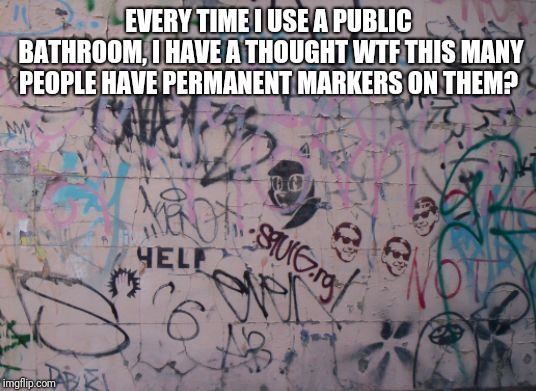 Graffiti | EVERY TIME I USE A PUBLIC BATHROOM, I HAVE A THOUGHT WTF THIS MANY PEOPLE HAVE PERMANENT MARKERS ON THEM? | image tagged in graffiti | made w/ Imgflip meme maker