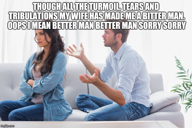 Wife and husband arguing | THOUGH ALL THE TURMOIL, TEARS AND TRIBULATIONS MY WIFE HAS MADE ME A BITTER MAN. OOPS I MEAN BETTER MAN BETTER MAN SORRY SORRY | image tagged in wife and husband arguing | made w/ Imgflip meme maker