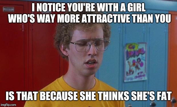 Napoleon Dynamite | I NOTICE YOU'RE WITH A GIRL WHO'S WAY MORE ATTRACTIVE THAN YOU; IS THAT BECAUSE SHE THINKS SHE'S FAT | image tagged in napoleon dynamite skills | made w/ Imgflip meme maker